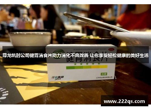 尊龙凯时公司健胃消食片助力消化不良改善 让你享受轻松健康的美好生活